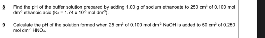 § Find the pH of the buffer solution prepared by adding 1.00 g of sodium ethanoate to 250cm^3 of 0.100 mol
dm^(-3) ethanoic acid (K_a=1.74* 10^(-5)moldm^(-3)). 
9 Calculate the pH of the solution formed when 25cm^3 of 0.100mol dm^(-3) NaOH is added to 50cm^3 of 0.250
moldm^(-3)HNO_3.