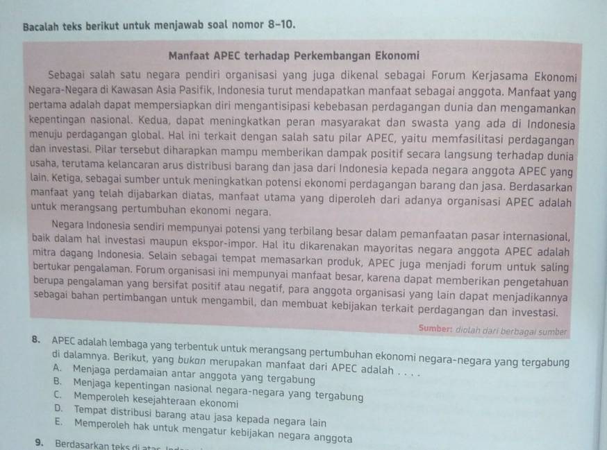 Bacalah teks berikut untuk menjawab soal nomor 8-10.
Manfaat APEC terhadap Perkembangan Ekonomi
Sebagai salah satu negara pendiri organisasi yang juga dikenal sebagai Forum Kerjasama Ekonomi
Negara-Negara di Kawasan Asia Pasifik, Indonesia turut mendapatkan manfaat sebagai anggota. Manfaat yang
pertama adalah dapat mempersiapkan diri mengantisipasi kebebasan perdagangan dunia dan mengamankan
kepentingan nasional. Kedua, dapat meningkatkan peran masyarakat dan swasta yang ada di Indonesia
menuju perdagangan global. Hal ini terkait dengan salah satu pilar APEC, yaitu memfasilitasi perdagangan
dan investasi. Pilar tersebut diharapkan mampu memberikan dampak positif secara langsung terhadap dunia
usaha, terutama kelancaran arus distribusi barang dan jasa dari Indonesia kepada negara anggota APEC yang
lain. Ketiga, sebagai sumber untuk meningkatkan potensi ekonomi perdagangan barang dan jasa. Berdasarkan
manfaat yang telah dijabarkan diatas, manfaat utama yang diperoleh dari adanya organisasi APEC adalah
untuk merangsang pertumbuhan ekonomi negara.
Negara Indonesia sendiri mempunyai potensi yang terbilang besar dalam pemanfaatan pasar internasional,
baik dalam hal investasi maupun ekspor-impor. Hal itu dikarenakan mayoritas negara anggota APEC adalah
mitra dagang Indonesia. Selain sebagai tempat memasarkan produk, APEC juga menjadi forum untuk saling
bertukar pengalaman. Forum organisasi ini mempunyai manfaat besar, karena dapat memberikan pengetahuan
berupa pengalaman yang bersifat positif atau negatif, para anggota organisasi yang lain dapat menjadikannya
sebagai bahan pertimbangan untuk mengambil, dan membuat kebijakan terkait perdagangan dan investasi.
Sumber: diolah dari berbagai sumber
8. APEC adalah lembaga yang terbentuk untuk merangsang pertumbuhan ekonomi negara-negara yang tergabung
di dalamnya. Berikut, yang bukøn merupakan manfaat dari APEC adalah . . . .
A. Menjaga perdamaian antar anggota yang tergabung
B. Menjaga kepentingan nasional negara-negara yang tergabung
C. Memperoleh kesejahteraan ekonomi
D. Tempat distribusi barang atau jasa kepada negara lain
E. Memperoleh hak untuk mengatur kebijakan negara anggota
9. Berdasarkan tek   i       s