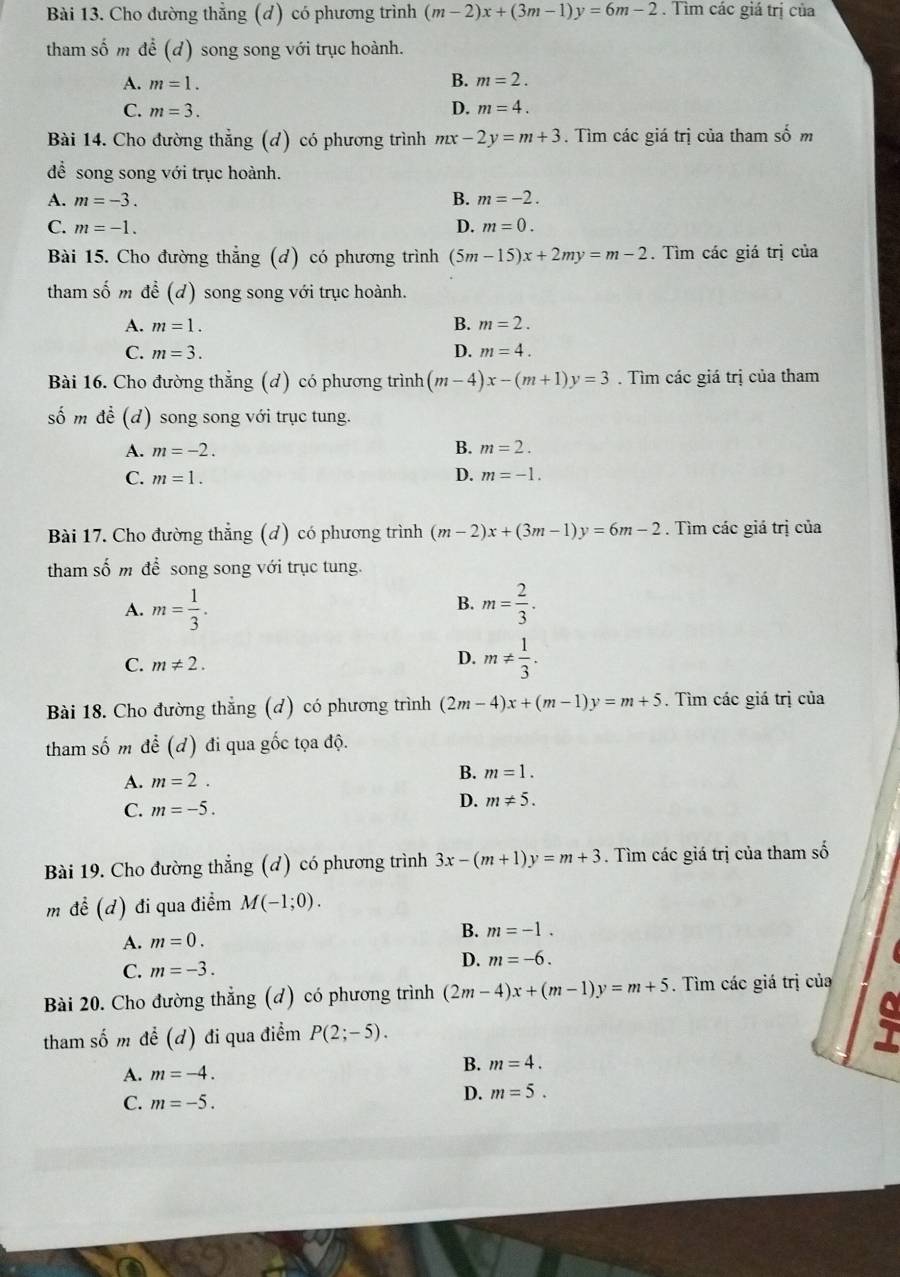 Cho đường thẳng (d) có phương trình (m-2)x+(3m-1)y=6m-2. Tìm các giá trị của
tham số m để (d) song song với trục hoành.
A. m=1. B. m=2.
C. m=3. D. m=4.
Bài 14. Cho đường thẳng (d) có phương trình mx-2y=m+3. Tìm các giá trị của tham số m
để song song với trục hoành.
A. m=-3. B. m=-2.
C. m=-1. D. m=0.
Bài 15. Cho đường thắng (d) có phương trình (5m-15)x+2my=m-2. Tìm các giá trị của
tham số m de(d) ) song song với trục hoành.
B.
A. m=1. m=2.
C. m=3. D. m=4.
Bài 16. Cho đường thẳng (d) có phương trình (m-4)x-(m+1)y=3. Tìm các giá trị của tham
số m đề (d) song song với trục tung.
A. m=-2.
B. m=2.
C. m=1.
D. m=-1.
Bài 17. Cho đường thẳng (d) có phương trình (m-2)x+(3m-1)y=6m-2. Tìm các giá trị của
tham số m để song song với trục tung.
B.
A. m= 1/3 . m= 2/3 .
C. m!= 2.
D. m!=  1/3 .
Bài 18. Cho đường thẳng (đ) có phương trình (2m-4)x+(m-1)y=m+5. Tìm các giá trị của
tham shat O m dhat e(d) đi qua gốc tọa độ.
A. m=2. B. m=1.
C. m=-5.
D. m!= 5.
Bài 19. Cho đường thắng (d) có phương trình 3x-(m+1)y=m+3. Tìm các giá trị của tham số
m đề (d) đi qua điểm M(-1;0).
A. m=0.
B. m=-1.
D. m=-6.
C. m=-3.
Bài 20. Cho đường thẳng (d) có phương trình (2m-4)x+(m-1)y=m+5. Tìm các giá trị của
tham số m để (d) đi qua điểm P(2;-5).
A. m=-4.
B. m=4.
C. m=-5.
D. m=5.