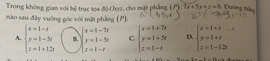 Trong không gian với hệ trục tọa độ Oxyz, cho mặt phẳng (P): 7x+5y+z=0. Đường thắng
nào sau đây vuông góc với mặt phẳng (P).
A. beginarrayl x=1-t y=1-5t z=1+12tendarray. B. beginarrayl x=1-7t y=1-5t z=1-tendarray. C. beginarrayl x=1+7t y=1+5t z=1-tendarray. D. beginarrayl x=1+t y=1+t z=1-12tendarray.