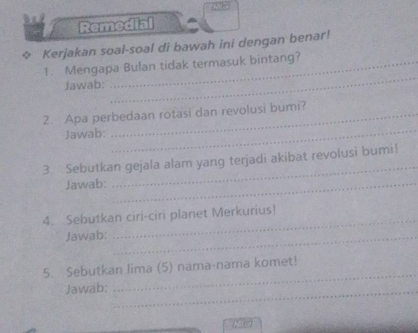 Mita 
Remedial 
Kerjakan soal-soal di bawah ini dengan benar! 
1. Mengapa Bulan tidak termasuk bintang? 
Jawab: 
_ 
2. Apa perbedaan rotasi dan revolusi bumi? 
Jawab: 
_ 
3. Sebutkan gejala alam yang terjadi akibat revolusi bumi! 
Jawab:_ 
_ 
_ 
4. Sebutkan ciri-ciri planet Merkurius! 
Jawab:_ 
_ 
5. Sebutkan lima (5) nama-nama komet! 
Jawab:_ 
Nilai