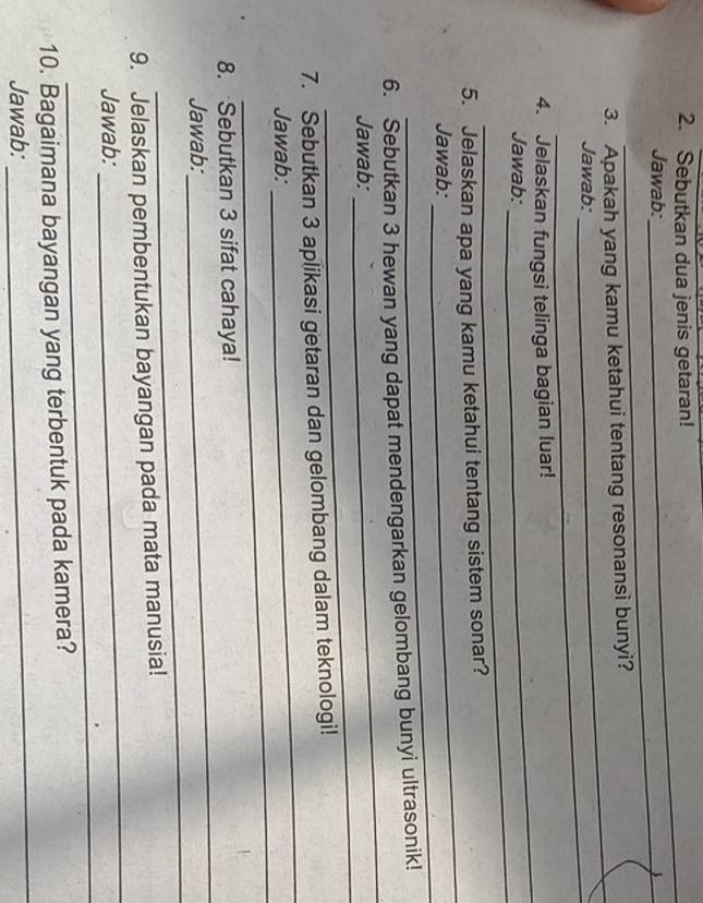 Sebutkan dua jenis getaran! 
_ 
Jawab: 
_ 
3. Apakah yang kamu ketahui tentang resonansi bunyi? 
_ 
Jawab: 
_ 
_ 
4. Jelaskan fungsi telinga bagian luar! 
_ 
Jawab: 
_ 
5. Jelaskan apa yang kamu ketahui tentang sistem sonar? 
_ 
Jawab: 
6. Sebutkan 3 hewan yang dapat mendengarkan gelombang bunyi ultrasonik! 
_ 
Jawab: 
_ 
7. Sebutkan 3 aplikasi getaran dan gelombang dalam teknologi! 
_ 
Jawab: 
_ 
8. Sebutkan 3 sifat cahaya! 
_ 
Jawab: 
_ 
_ 
9. Jelaskan pembentukan bayangan pada mata manusia! 
_ 
Jawab: 
_ 
10. Bagaimana bayangan yang terbentuk pada kamera? 
Jawab: