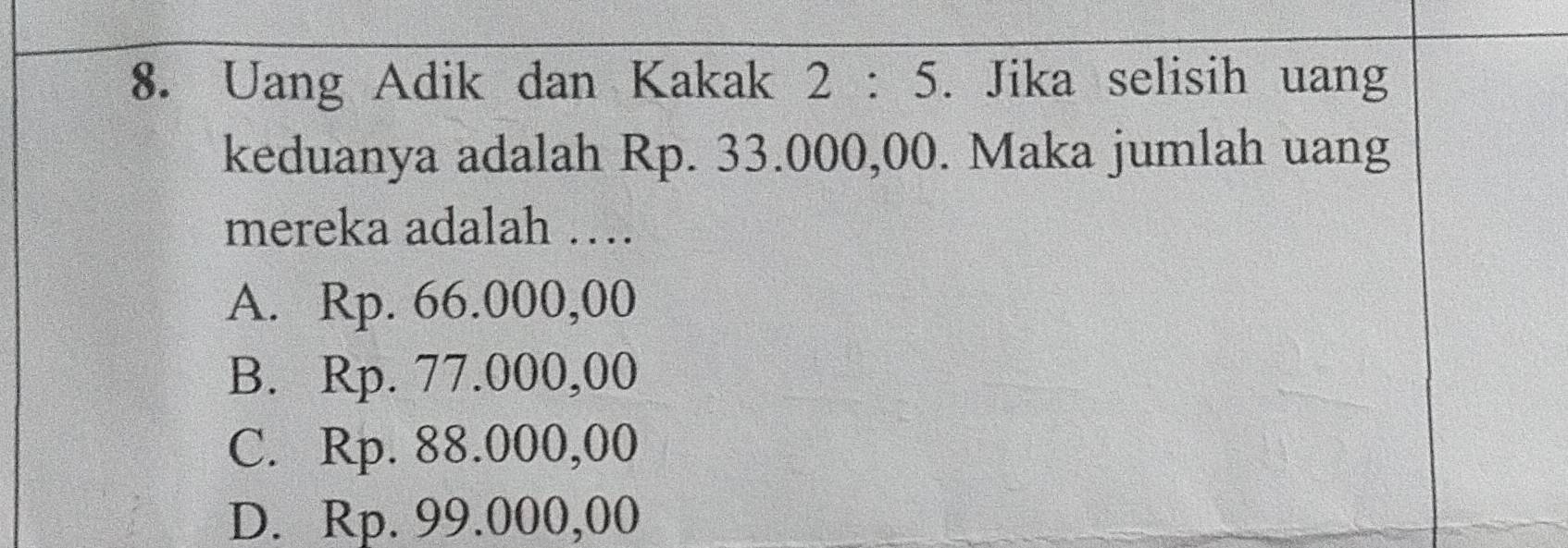 Uang Adik dan Kakak 2:5. Jika selisih uang
keduanya adalah Rp. 33.000,00. Maka jumlah uang
mereka adalah …
A. Rp. 66.000,00
B. Rp. 77.000,00
C. Rp. 88.000,00
D. Rp. 99.000,00