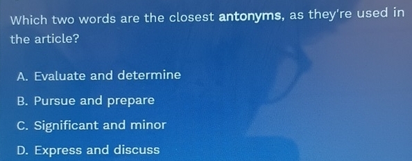 Which two words are the closest antonyms, as they're used in
the article?
A. Evaluate and determine
B. Pursue and prepare
C. Significant and minor
D. Express and discuss