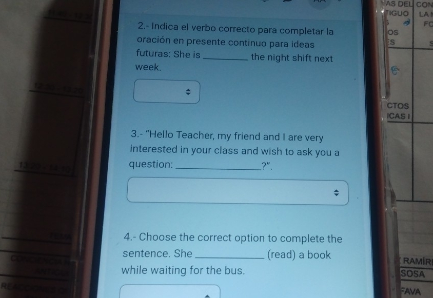 AS DEL CON 

TIGUO LA 
; FC 
2.- Indica el verbo correcto para completar la 
os 
oración en presente continuo para ideas 
s 
futuras: She is_ the night shift next 
week. 
1220 - 13 20
CTOS 
ICAS I 
3.- “Hello Teacher, my friend and I are very 
interested in your class and wish to ask you a 
13/20 - 14,10 
question: _?". 
rex 4.- Choose the correct option to complete the 
a 
sentence. She _(read) a book RAMIR 
while waiting for the bus. SOSA 
READ 
FAVA