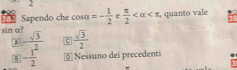 2
383 Sapendo che cos alpha =- 1/2  e  π /2  , a quanto vale
38
sin α?
A - sqrt(3)/2  C  sqrt(3)/2 
B - 1/2  D Nessuno dei precedenti
3