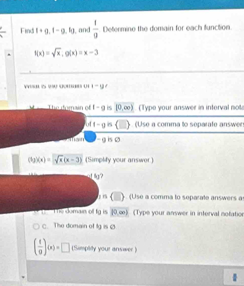 Find l+g, f-g, lg , and  1/9  Determine the domain for each function.
f(x)=sqrt(x), g(x)=x-3
vnat is the domain of i-y
The domain of f-g is [0,∈fty ) (Type your answer in interval not 
of f-g is  (Use a comma to separate answers 
main - g is 0
(fg)(x)=sqrt(x)(x-3) (Simplify your answer.) 
of lg?
j is (□ ) (Use a comma to separate answers a 
The domain of tg is [0,∈fty ) (Type your answer in interval notatior 
C. The domain of fg is Ø
( f/g )(x)=□ (Simplity your answer )