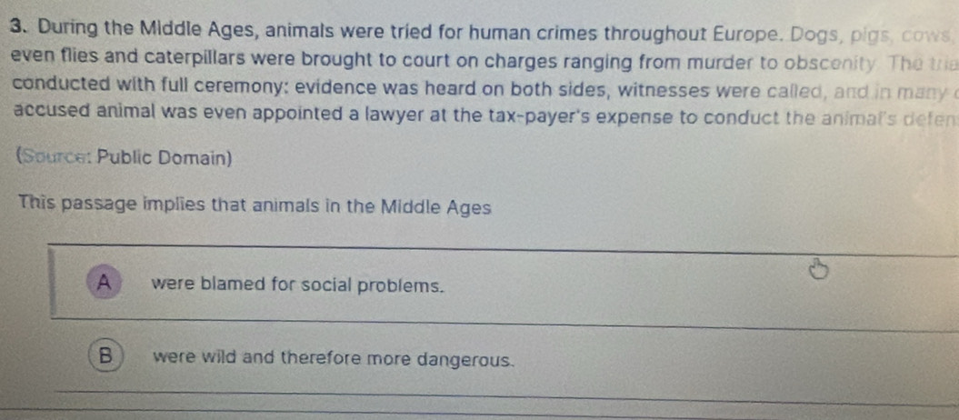 During the Middle Ages, animals were tried for human crimes throughout Europe. Dogs, pigs, cows 
even flies and caterpillars were brought to court on charges ranging from murder to obscenity. The tria 
conducted with full ceremony: evidence was heard on both sides, witnesses were called, and in many 
accused animal was even appointed a lawyer at the tax-payer's expense to conduct the animal's defen 
(Source: Public Domain) 
This passage implies that animals in the Middle Ages 
_ 
A were blamed for social problems. 
_ 
B were wild and therefore more dangerous. 
_