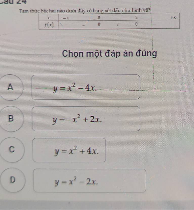 Sau 24
Tam thức bậc hai nào dưới đây có bảng xét dấu như hình vẽ?
Chọn một đáp án đúng
A
y=x^2-4x.
B
y=-x^2+2x.
C
y=x^2+4x.
D
y=x^2-2x.