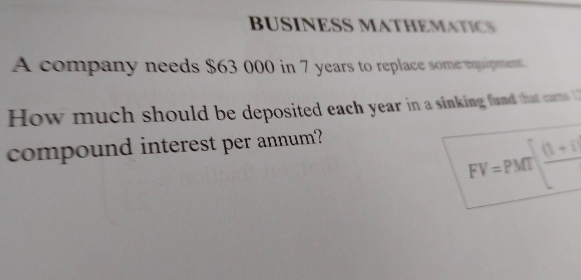 BUSINESS MATHEMATICS 
A company needs $63 000 in 7 years to replace some equipment. 
How much should be deposited each year in a sinking fund that cars 
compound interest per annum?
FV=PMT| ((1+t))/t 