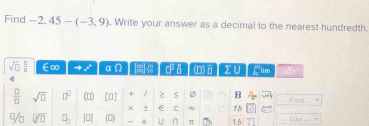 Find -2.45-(-3,9). Write your answer as a decimal to the nearest hundredth.
sqrt(□ ) □ /□   a
□^(□)_(□)^(□) (0) U overline 11 sumlimits U ∈t _0^(0 lim
frac □)□  sqrt(□ ) □^(□) () [O] + / 2 Ø B Font... 
+ ∈ C ∞ 1b
sqrt[□](□ )
÷ U n π 1b 1 Size