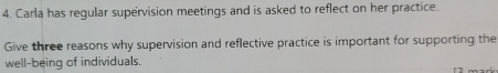 Carla has regular supervision meetings and is asked to reflect on her practice. 
Give three reasons why supervision and reflective practice is important for supporting the 
well-being of individuals.