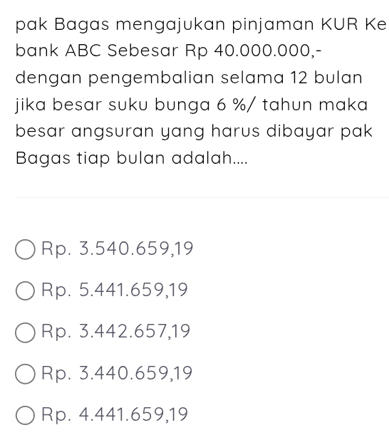 pak Bagas mengajukan pinjaman KUR Ke
bank ABC Sebesar Rp 40.000.000,-
dengan pengembalian selama 12 bulan
jika besar suku bunga 6 % / tahun maka
besar angsuran yang harus dibayar pak
Bagas tiap bulan adalah....
Rp. 3.540.659,19
Rp. 5.441.659,19
Rp. 3.442.657,19
Rp. 3.440.659,19
Rp. 4.441.659,19