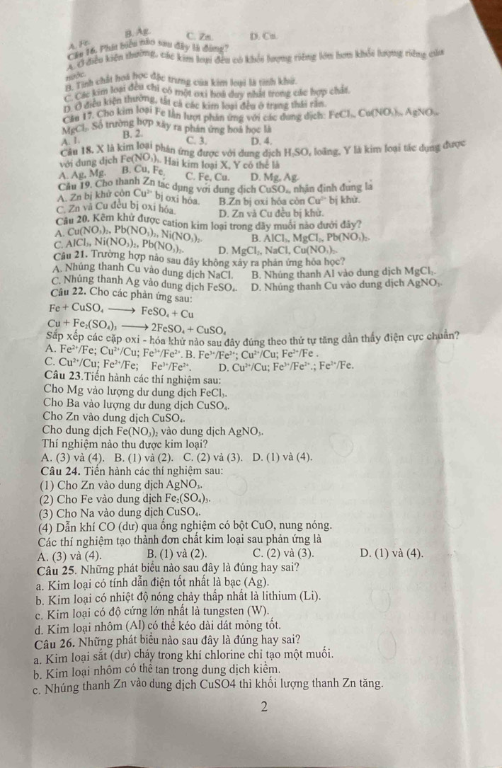 B. Ag D. Cn.
C. 7m
A. Fn
Câu 16. Phi biên nào sau dây là đóng)
AỞ điễu kiện thường, các kim laạ đều có khối lượng riêng lớn hơu khổi lượng riêng của
HĐớc
B. Tinh chất hoi học đặc trưng của kim loại là tinh khở.
C. Các kim loại đêu chi có một oại hoi duy nhất trong các hợp chất
1. Ở điều kiện thường, tắt cả các kim loại đều ở trang thái rần
Căn 17. Cho kim loại Fe lần lượt phản ứng với các dung dịch: FeCl_NCu(NO Âu ÁgNO
MgCl. Số trường hợp xây ra phân ứng hoa học là
B. 2.
A. I. C. 3. D. 4.
Câu 18, X là kim loại phân ứng được với dung dịch H;SO, loãng, Y là kim loại tác dụng được
với dung dịch Fe(NO_3) Hai kim loại X, Y có thể là
Mg B. Cu,Fe,
C. Fe, Cu. D. Mg Ag
Cầu 19. Cho thanh Zn tạc dụng với dung dịch CuSO_4 nhân đinh đung là
A. Zn bị khử còn Cu^(2+) bj oxi hỏa B.Zn bị oxi hóa còn Cu^(2+) bị khử.
C. Zn và Cu đều bị oxi hóa D. Zn và Cu đều bị khử.
Câu 20. Kẽm khử được cation kim loại trong dây muôi nào dưới đây?
A Cu(NO_3)_2,Pb(NO_3)_2,Ni(NO_3)_2 B AlCl_1,MgCl_2,Pb(NO_3)_2.
C AlCl_3,Ni(NO_3)_2,Pb(NO_3)_2. D. MgCl_2,NaCl,Cu(NO_3)_2.
Câu 21. Trường hợp nảo sau đây không xây ra phản ứng hóa học?
A. Nhúng thanh Cu vào dung dịch NaCl. B. Nhúng thanh Al vào dung dịch1 MgCl_2.
C. Nhủng thanh Ag vào dung dịch FeSO.. D. Nhúng thanh Cu vào dung dịch AgNO
Câu 22. Cho các phản ứng sau:
Fe+CuSO_4to FeSO_4+Cu
Cu+Fe_2(SO_4)_3to 2FeSO_4+CuSO_4
Sắp xếp các cặp oxi-h Sa khử nào sau đây đúng theo thứ tự tăng dần thấy điện cực chuẩn?
A. Fe^(2+)/Fe;Cu^(2+)/Cu;Fe^(3+)/Fe^(2+).B.Fe^(3+)/Fe^(2+) Cu^(2+)/Cu;Fe^(2+)/Fe.
C. Cu^(2+)/Cu;Fe^(2+)/Fe;Fe^(3+)/Fe^(2+). D. Cu^(2+)/Cu;Fe^(3+)/Fe^(2+).;Fe^(2+)/Fe.
Câu 23.Tiến hành các thí nghiệm sau:
Cho Mg vào lượng dư dung dịch I eCl_3
Cho Ba vào lượng dư dung dịch CuSO_4
Cho Zn vào dung dịch CuSO_4.
Cho dung dịch Fe(NO_3) , vào dung dịch AgNO_3
Thí nghiệm nào thu được kim loại?
A. (3) và (4). B. (1) và (2). C. (2) và (3). I 0.(1 ) và (4).
Câu 24. Tiến hành các thí nghiệm sau:
(1) Cho Zn vào dung dịch AgNO_3.
(2) Cho Fe vào dung dịch Fe_2(SO_4)_3.
(3) Cho Na vào dung dịch CuSO_4.
(4) Dẫn khí CO (dư) qua ống nghiệm có bột CuO, nung nóng.
Các thí nghiệm tạo thành đơn chất kim loại sau phản ứng là
A. (3) và (4). B. (1) và (2). C. (2) và (3). D. (1) và (4).
Câu 25. Những phát biểu nào sau đây là đúng hay sai?
a. Kim loại có tính dẫn điện tốt nhất là bạc (Ag).
b. Kim loại có nhiệt độ nóng chảy thấp nhất là lithium (Li).
c. Kim loại có độ cứng lớn nhất là tungsten (W).
d. Kim loại nhôm (Al) có thể kéo dài dát mỏng tốt.
Câu 26. Những phát biểu nào sau đây là đúng hay sai?
a. Kim loại sắt (dư) cháy trong khí chlorine chỉ tạo một muối.
b. Kim loại nhôm có thể tan trong dung dịch kiểm.
c. Nhúng thanh Zn vào dung dịch CuSO4 thì khối lượng thanh Zn tăng.
2