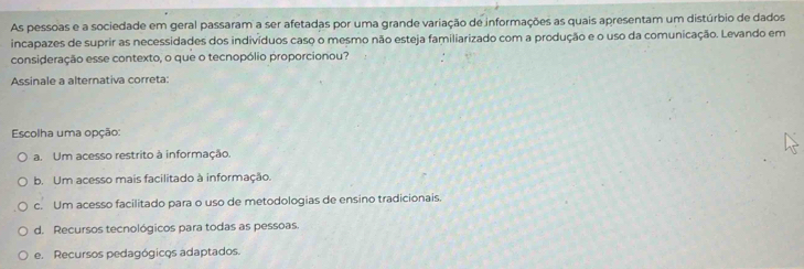 As pessoas e a sociedade em geral passaram a ser afetadas por uma grande variação de informações as quais apresentam um distúrbio de dados
incapazes de suprir as necessidades dos indivíduos caso o mesmo não esteja familiarizado com a produção e o uso da comunicação. Levando em
consideração esse contexto, o que o tecnopólio proporcionou?
Assinale a alternativa correta:
Escolha uma opção:
a. Um acesso restrito à informação.
b. Um acesso mais facilitado à informação.
c. Um acesso facilitado para o uso de metodologias de ensino tradicionais.
d. Recursos tecnológicos para todas as pessoas.
e. Recursos pedagógicos adaptados.