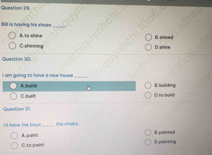 Bill is having his shoes_
A.to shine B. shined
C.shinning D.shine
Question 30.
I am going to have a new house _.
A.build B. building
C.built D. to build
Question 31.
I'll have the boys _the chairs.
B. painted
A.paint
D. painting
C.to paint