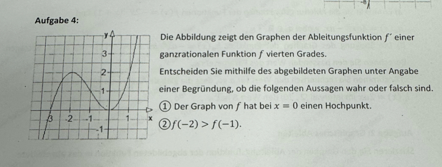 Aufgabe 4: 
Die Abbildung zeigt den Graphen der Ableitungsfunktion f´einer 
ganzrationalen Funktion f vierten Grades. 
Entscheiden Sie mithilfe des abgebildeten Graphen unter Angabe 
einer Begründung, ob die folgenden Aussagen wahr oder falsch sind. 
① Der Graph von f hat bei x=0 einen Hochpunkt. 
② f(-2)>f(-1).