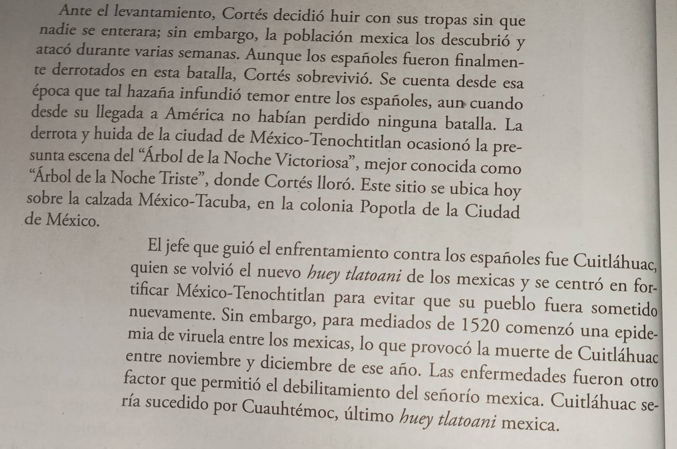 Ante el levantamiento, Cortés decidió huir con sus tropas sin que 
nadie se enterara; sin embargo, la población mexica los descubrió y 
atacó durante varias semanas. Aunque los españoles fueron finalmen- 
te derrotados en esta batalla, Cortés sobrevivió. Se cuenta desde esa 
época que tal hazaña infundió temor entre los españoles, aun cuando 
desde su llegada a América no habían perdido ninguna batalla. La 
derrota y huida de la ciudad de México-Tenochtitlan ocasionó la pre- 
sunta escena del “Árbol de la Noche Victoriosa”, mejor conocida como 
“Árbol de la Noche Triste”, donde Cortés lloró. Este sitio se ubica hoy 
sobre la calzada México-Tacuba, en la colonia Popotla de la Ciudad 
de México. 
El jefe que guió el enfrentamiento contra los españoles fue Cuitláhuac, 
quien se volvió el nuevo huey tlatoani de los mexicas y se centró en for- 
tificar México-Tenochtitlan para evitar que su pueblo fuera sometido 
nuevamente. Sin embargo, para mediados de 1520 comenzó una epide- 
mia de viruela entre los mexicas, lo que provocó la muerte de Cuitláhuac 
entre noviembre y diciembre de ese año. Las enfermedades fueron otro 
factor que permitió el debilitamiento del señorío mexica. Cuitláhuac se- 
ría sucedido por Cuauhtémoc, último huey tlatoani mexica.