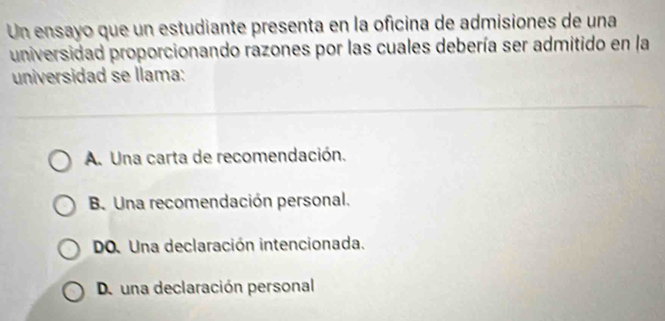 Un ensayo que un estudiante presenta en la oficina de admisiones de una
universidad proporcionando razones por las cuales debería ser admitido en la
universidad se llama:
A. Una carta de recomendación.
B. Una recomendación personal.
DO. Una declaración intencionada.
De una declaración personal