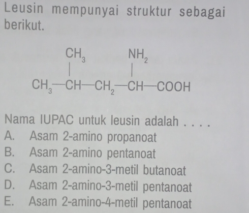 Leusin mempunyai struktur sebagai
berikut.
Nama IUPAC untuk leusin adalah . . . .
A. Asam 2-amino propanoat
B. Asam 2-amino pentanoat
C. Asam 2-amino-3-metil butanoat
D. Asam 2-amino-3-metil pentanoat
E. Asam 2-amino-4-metil pentanoat