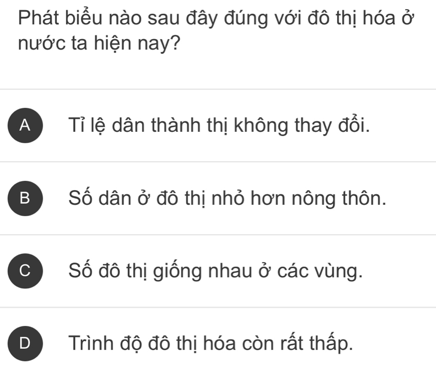 Phát biểu nào sau đây đúng với đô thị hóa ở
nước ta hiện nay?
A Tỉ lệ dân thành thị không thay đổi.
B Số dân ở đô thị nhỏ hơn nông thôn.
Số đô thị giống nhau ở các vùng.
D Trình độ đô thị hóa còn rất thấp.