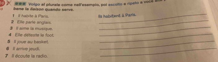 .. Volgo al plurale come nell'esempio, poi ascolto e ripeto a voce alt 
3 bene la liaison quando serve. 
_ 
_ 
1 Il habite à Paris. Ils habitent à Paris. 
_ 
2 Elle parle anglais. 
3 ll aime la musique. 
4 Elle déteste le foot. 
5 ll joue au basket. 
_ 
6 ll arrive jeudi. 
_ 
7 Il écoute la radio. 
_