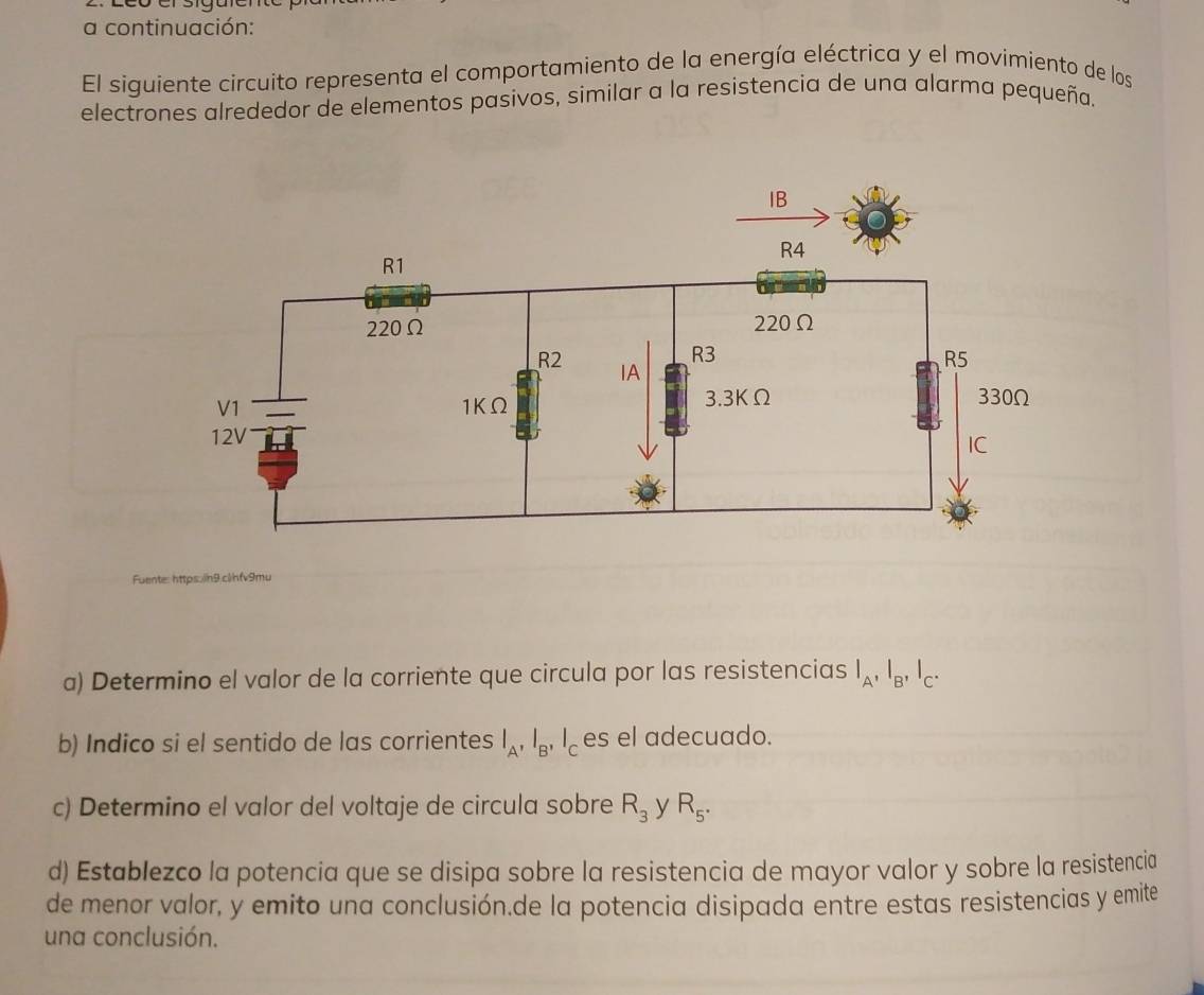 a continuación: 
El siguiente circuito representa el comportamiento de la energía eléctrica y el movimiento de los 
electrones alrededor de elementos pasivos, similar a la resistencia de una alarma pequeña. 
Fuente: https.in9.clnfv9mu 
a) Determino el valor de la corriente que circula por las resistencias I_A, I_B, I_C. 
b) Indico si el sentido de las corrientes l_A, l_B, l_C es el adecuado. 
c) Determino el valor del voltaje de circula sobre R_3 y R_5. 
d) Establezco la potencia que se disipa sobre la resistencia de mayor valor y sobre la resistencia 
de menor valor, y emito una conclusión.de la potencia disipada entre estas resistencias y emite 
una conclusión.