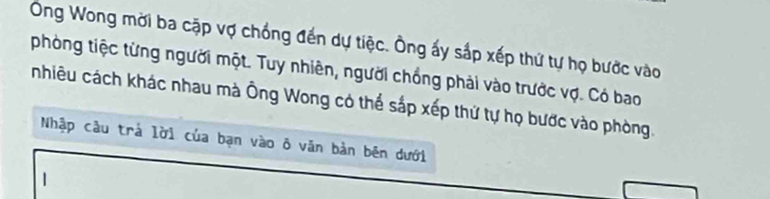 Ông Wong mời ba cập vợ chồng đến dự tiệc. Ông ấy sắp xếp thứ tự họ bước vào 
phòng tiệc từng người một. Tuy nhiên, người chồng phải vào trước vợ. Có bao 
nhiêu cách khác nhau mà Ông Wong có thể sắp xếp thứ tự họ bước vào phòng. 
Nhập câu trả lời của bạn vào ô văn bản bên dưới 
1