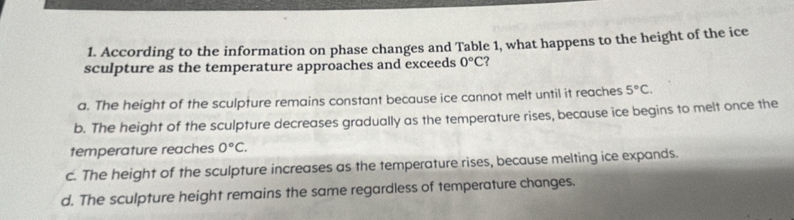 According to the information on phase changes and Table 1, what happens to the height of the ice
sculpture as the temperature approaches and exceeds 0°C ?
a. The height of the sculpture remains constant because ice cannot melt until it reaches 5°C.
b. The height of the sculpture decreases gradually as the temperature rises, because ice begins to melt once the
temperature reaches 0°C.
c. The height of the sculpture increases as the temperature rises, because melting ice expands.
d. The sculpture height remains the same regardless of temperature changes.