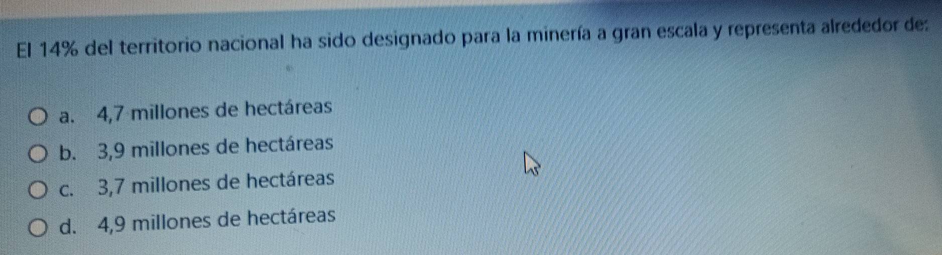 El 14% del territorio nacional ha sido designado para la minería a gran escala y representa alrededor de:
a. 4,7 millones de hectáreas
b. 3,9 millones de hectáreas
c. 3,7 millones de hectáreas
d. 4,9 millones de hectáreas