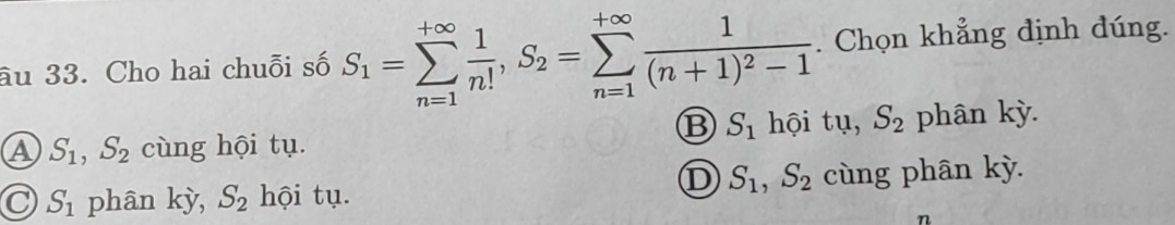 âu 33. Cho hai chuỗi số S_1=sumlimits _(n=1)^(+∈fty) 1/n! , S_2=sumlimits _(n=1)^(+∈fty)frac 1(n+1)^2-1. Chọn khẳng định đúng.
B S_1 hội tụ, S_2
A S_1, S_2 cùng hội tụ. phân kỳ.
D S_1, S_2
S_1 phân kỳ, S_2 hội tụ. cùng phân kỳ.