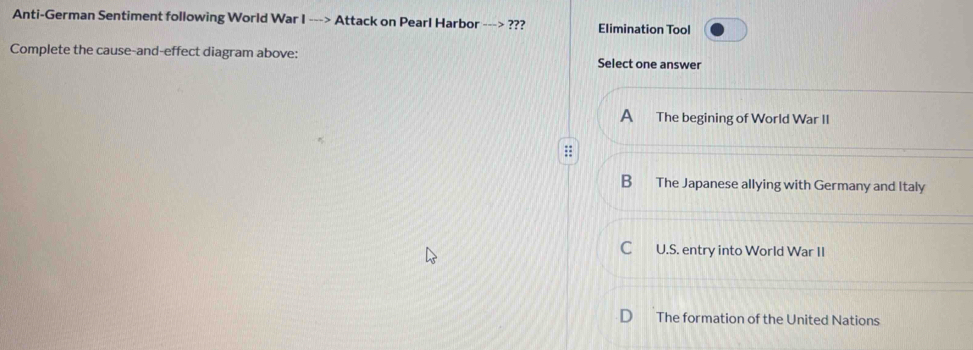 Anti-German Sentiment following World War I ---> Attack on Pearl Harbor ---> ??? Elimination Tool
Complete the cause-and-effect diagram above: Select one answer
A The begining of World War II
B The Japanese allying with Germany and Italy
C U.S. entry into World War II
The formation of the United Nations