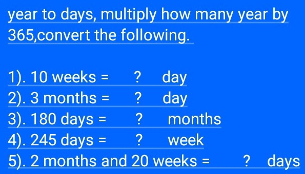 year to days, multiply how many year by
365,convert the following. 
1). 10 weeks = ? day
2). 3 months = = ? day
3). 180 days = ? months
4). 245 days = ? week
5). 2 months and 20 weeks = ? days