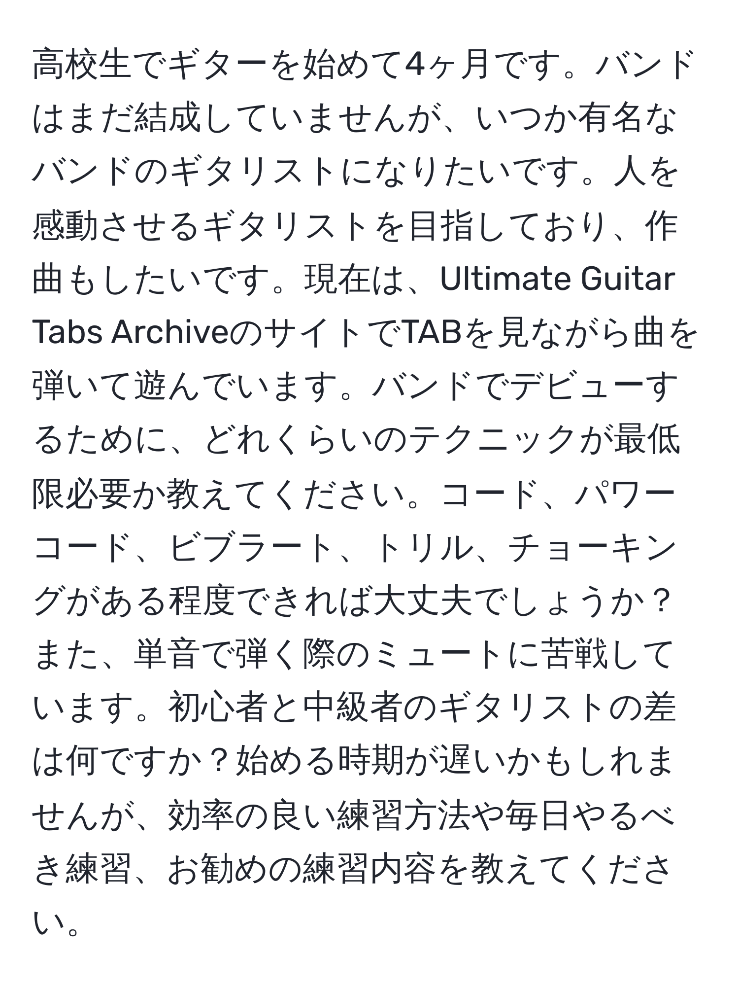 高校生でギターを始めて4ヶ月です。バンドはまだ結成していませんが、いつか有名なバンドのギタリストになりたいです。人を感動させるギタリストを目指しており、作曲もしたいです。現在は、Ultimate Guitar Tabs ArchiveのサイトでTABを見ながら曲を弾いて遊んでいます。バンドでデビューするために、どれくらいのテクニックが最低限必要か教えてください。コード、パワーコード、ビブラート、トリル、チョーキングがある程度できれば大丈夫でしょうか？また、単音で弾く際のミュートに苦戦しています。初心者と中級者のギタリストの差は何ですか？始める時期が遅いかもしれませんが、効率の良い練習方法や毎日やるべき練習、お勧めの練習内容を教えてください。