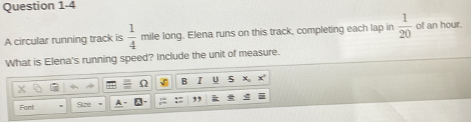 A circular running track is  1/4  mile long. Elena runs on this track, completing each lap in  1/20  of an hour. 
What is Elena's running speed? Include the unit of measure. 
Ω B I U S 
Fant: Size ,,