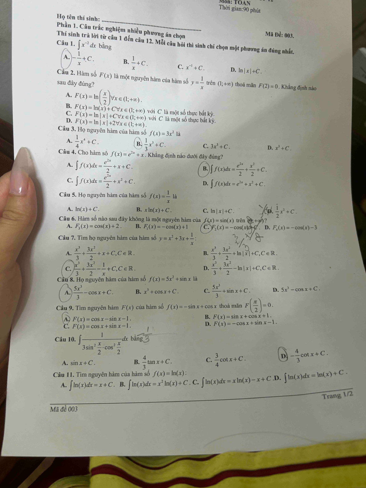 Môn: TOAN
Thời gian:90 phút
Họ tên thí sinh:_
Phần 1. Câu trắc nghiệm nhiều phương án chọn
Mã Đề: 003.
Thí sin 1 từ câu 1 đến câu 12. Mỗi câu hỏi thì sinh chỉ chọn một phương án đúng nhất.
Câu 1. ∈t x^(-2)dx bằng
A. - 1/x +C. B.  1/x +C. C. x^(-1)+C. D. ln |x|+C.
Cầu 2. Hàm số F(x) là một nguyên hàm của hàm số y= 1/x  trên
sau đây đúng? (1;+∈fty ) thoả mãn F(2)=0. Khẳng định nào
A. F(x)=ln ( x/2 )forall x∈ (1;+∈fty ).
B.
C. F(x)=ln (x)+Cforall x∈ (1;+∈fty ) với C là một số thực bất kỳ.
D. F(x)=ln |x|+Cforall x∈ (1;+∈fty ) với C là một số thực bất kỳ.
F(x)=ln |x|+2forall x∈ (1;+∈fty ).
Câu 3. Họ nguyên hàm của hàm số f(x)=3x^212
A.  1/4 x^4+C.
B.  1/3 x^3+C.
C. 3x^3+C.
D. x^3+C.
Câu 4. Cho hàm số f(x)=e^(2x)+x. Khẳng định nào dưới đây đúng?
A. ∈t f(x)dx= e^(2x)/2 +x+C. B. ∈t f(x)dx= e^(2x)/2 + x^2/2 +C.
C. ∈t f(x)dx= e^(2x)/2 +x^2+C. D. ∈t f(x)dx=e^(2x)+x^2+C.
Câu 5. Họ nguyên hàm của hàm số f(x)= 1/x la
A. ln (x)+C. B. xln (x)+C. C. ln |x|+C. to  1/2 x^2+C.
Câu 6. Hàm số nào sau đây không là một nguyên hàm của f(x)=sin (x) trên (0,+∈fty ) )?
A. F_3(x)=cos (x)+2. B. F_1(x)=-cos (x)+1 C F_2(x)=-cos (x). D. F_4(x)=-cos (x)-3
Câu 7. Tìm họ nguyên hàm của hàm số y=x^2+3x+ 1/x :
A.  x^3/3 + 3x^2/2 +x+C,C∈ R. +—+m|x|+C,C∈R.
B.
C.  x^3/3 + 3x^2/2 - 1/x +C,C∈ R. D.  x^3/3 + 3x^2/2 -ln |x|+C,C∈ R.
Câu 8. Họ nguyên hàm của hàm số f(x)=5x^2+sin x1a
A.  5x^3/3 -cos x+C. B. x^3+cos x+C. C.  5x^3/3 +sin x+C. D. 5x^3-cos x+C.
Câu 9. Tìm nguyên hàm F(x) của hàm số f(x)=-sin x+cos x thoả mãn F( π /2 )=0.
B.
A, F(x)=cos x-sin x-1. F(x)=sin x+cos x+1.
C. F(x)=cos x+sin x-1.
D. F(x)=-cos x+sin x-1.
Câu 10. ∈t frac 13sin^2 x/2 · cos^2 x/2 dx. bằng
C.
A. sin x+C. B.  4/3 tan x+C.  3/4 cot x+C.
D - 4/3 cot x+C.
Câu 11. Tìm nguyên hàm của hàm số f(x)=ln (x): ∈t ln (x)dx=xln (x)-x+C.D. ∈t ln (x)dx=ln (x)+C.
A. ∈t ln (x)dx=x+C . B. ∈t ln (x)dx=x^2ln (x)+C. C.
Trang 1/2
Mã đề 003