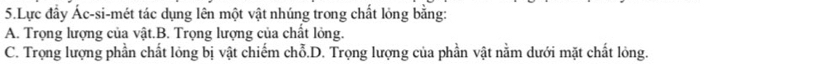 Lực đầy Ác-si-mét tác dụng lên một vật nhúng trong chất lỏng bằng:
A. Trọng lượng của vật.B. Trọng lượng của chất lỏng.
C. Trọng lượng phần chất lỏng bị vật chiếm chỗ.D. Trọng lượng của phần vật nằm dưới mặt chất lỏng.