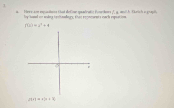 Here are equations that define quadratic functions f, g, and h. Sketch a graph,
by hand or using technology, that represents each equation.
f(x)=x^2+4
g(x)=x(x+3)