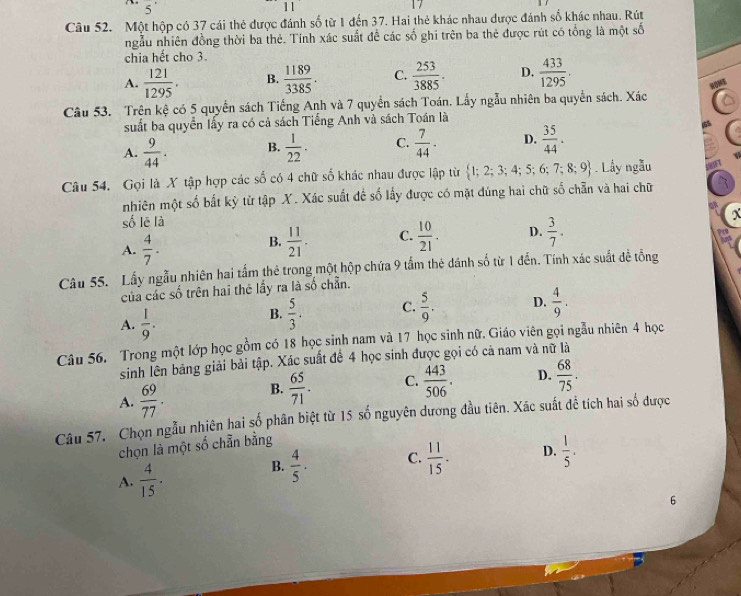 5^(·)
11
Câu 52. Một hộp có 37 cái thẻ được đánh số từ 1 đến 37. Hai thẻ khác nhau được đánh số khác nhau. Rút
ngẫu nhiên đồng thời ba thẻ. Tính xác suất để các số ghi trên ba thẻ được rút có tổng là một số
chia hết cho 3.
A.  121/1295 . B.  1189/3385 . C.  253/3885 . D.  433/1295 .
NOME
Câu 53. Trên kệ có 5 quyển sách Tiếng Anh và 7 quyền sách Toán. Lấy ngẫu nhiên ba quyền sách. Xác
suất ba quyển lấy ra có cả sách Tiếng Anh và sách Toán là
A.  9/44 . B.  1/22 . C.  7/44 . D.  35/44 .

Câu 54. Gọi là X tập hợp các số có 4 chữ số khác nhau được lập từ  1;2;3;4;5;6;7;8;9. Lầy ngẫu
nhiên một số bất kỳ từ tập X. Xác suất đề số lấy được có mặt đúng hai chữ số chẵn và hai chữ
số lē là
x
A.  4/7 .
B.  11/21 . C.  10/21 . D.  3/7 .
Câu 55. Lấy ngẫu nhiên hai tấm thẻ trong một hộp chứa 9 tấm thẻ dánh số từ 1 đến. Tính xác suất đề tổng
của các số trên hai thê lấy ra là số chẵn.
A.  1/9 .
B.  5/3 . C.  5/9 . D.  4/9 .
Câu 56. Trong một lớp học gồm có 18 học sinh nam và 17 học sinh nữ. Giáo viên gọi ngẫu nhiên 4 học
sinh lên bảng giải bải tập. Xác suất để 4 học sinh được gọi có cả nam và nữ là
A.  69/77 . B.  65/71 . C.  443/506 . D.  68/75 .
Câu 57. Chọn ngẫu nhiên hai số phân biệt từ 15 số nguyên dương đầu tiên. Xác suất đề tích hai số được
chọn là một số chẵn bằng
A.  4/15 .
B.  4/5 . C.  11/15 . D.  1/5 .
6