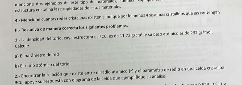 mencione dos ejemplos de este tipo de materiales, ademas e 
estructura cristalina las propiedades de estos materiales 
4.- Mencione cuantas redes cristalinas existen e indique por lo menos 4 sistemas cristalinos que las contengan 
II.- Resuelva de manera correcta los siguientes problemas. 
1.- La densidad del torio, cuya estructura es FCC, es de 11.72g/cm^3 ', y su peso atómico es de 232 gr/mol. 
Calcule 
a) El parámetro de red 
b) El radio atómico del torio. 
2.- Encontrar la relación que existe entre el radio atómico (r) y el parámetro de red á en una celda cristalina 
BCC, apoye su respuesta con diagrama de la celda que ejemplifique su análisis 
523 0 811 v