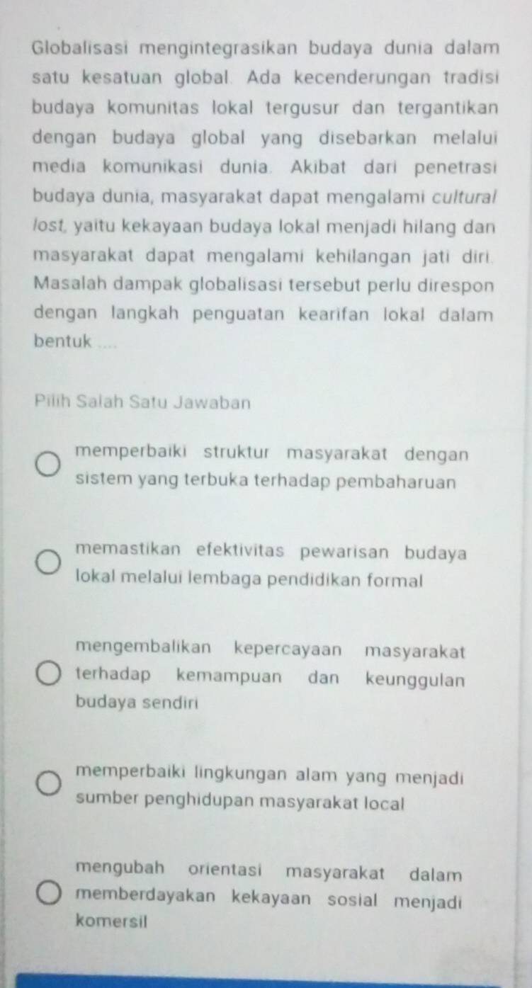 Globalisasi mengintegrasikan budaya dunia dalam
satu kesatuan global. Ada kecenderungan tradisi
budaya komunitas lokal tergusur dan tergantikan 
dengan budaya global yang disebarkan melalui
media komunikasi dunia. Akibat dari penetrasi
budaya dunia, masyarakat dapat mengalami cultural
lost, yaitu kekayaan budaya lokal menjadi hilang dan
masyarakat dapat mengalami kehilangan jati diri .
Masalah dampak globalisasi tersebut perlu direspon
dengan langkah penguatan kearifan lokal dalam
bentuk ....
Pilih Salah Satu Jawaban
memperbaiki struktur masyarakat dengan
sistem yang terbuka terhadap pembaharuan
memastikan efektivitas pewarisan budaya
lokal melalui lembaga pendidikan formal
mengembalikan kepercayaan masyarakat
terhadap kemampuan dan keunggulan
budaya sendiri
memperbaiki lingkungan alam yang menjadi
sumber penghidupan masyarakat local
mengubah orientasi masyarakat dalam
memberdayakan kekayaan sosial menjadi
komersil