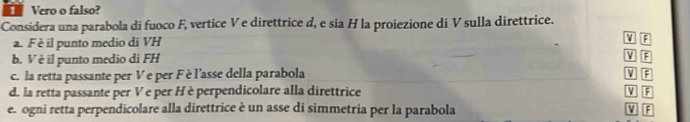 Vero o falso? 
Considera una parabola di fuoco F, vertice V e direttrice d, e sia H la proiezione di V sulla direttrice. 
a. Fè il punto medio di VH
b. V è il punto medio di FH
V F
V
c. la retta passante per V e per Fè l'asse della parabola F
d. la retta passante per Ve per H è perpendicolare alla direttrice V F
e. ogni retta perpendicolare alla direttrice è un asse di simmetria per la parabola V F