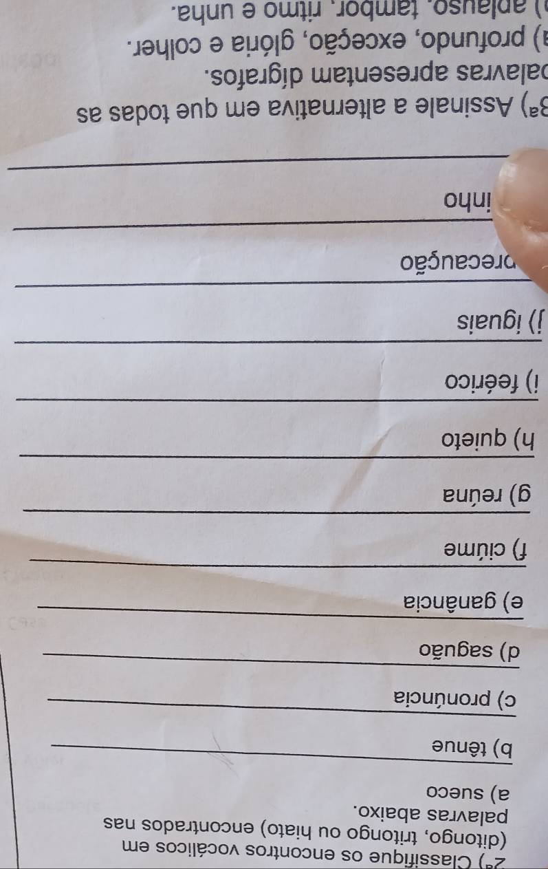 2^a) Classifique os encontros vocálicos em 
(ditongo, tritongo ou hiato) encontrados nas 
palavras abaixo. 
a) sueco 
_ 
b) tênue 
_ 
c) pronúncia 
_ 
d) saguão 
_ 
e) ganância 
_ 
f) ciúme 
_ 
g) reúna 
_ 
h) quieto 
_ 
i) feérico 
_ 
j) iguais 
_ 
caução 
_ 
inho 
_
3^a) Assinale a alternativa em que todas as 
palavras apresentam dígrafos. 
a) profundo, exceção, glória e colher. 
) aplauso. tambor. ritmo e unha.