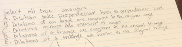 select all true answers.
A. Dilations take perpendicular lines to perpendicular lines
B. Dilations of an angle are congruent to the original angle
C. Dilations increase the measure of andles
D. pilations of a triangle are congraent 4o the original triangle
E. Dilations of a triangle are similar to the orginal tringle