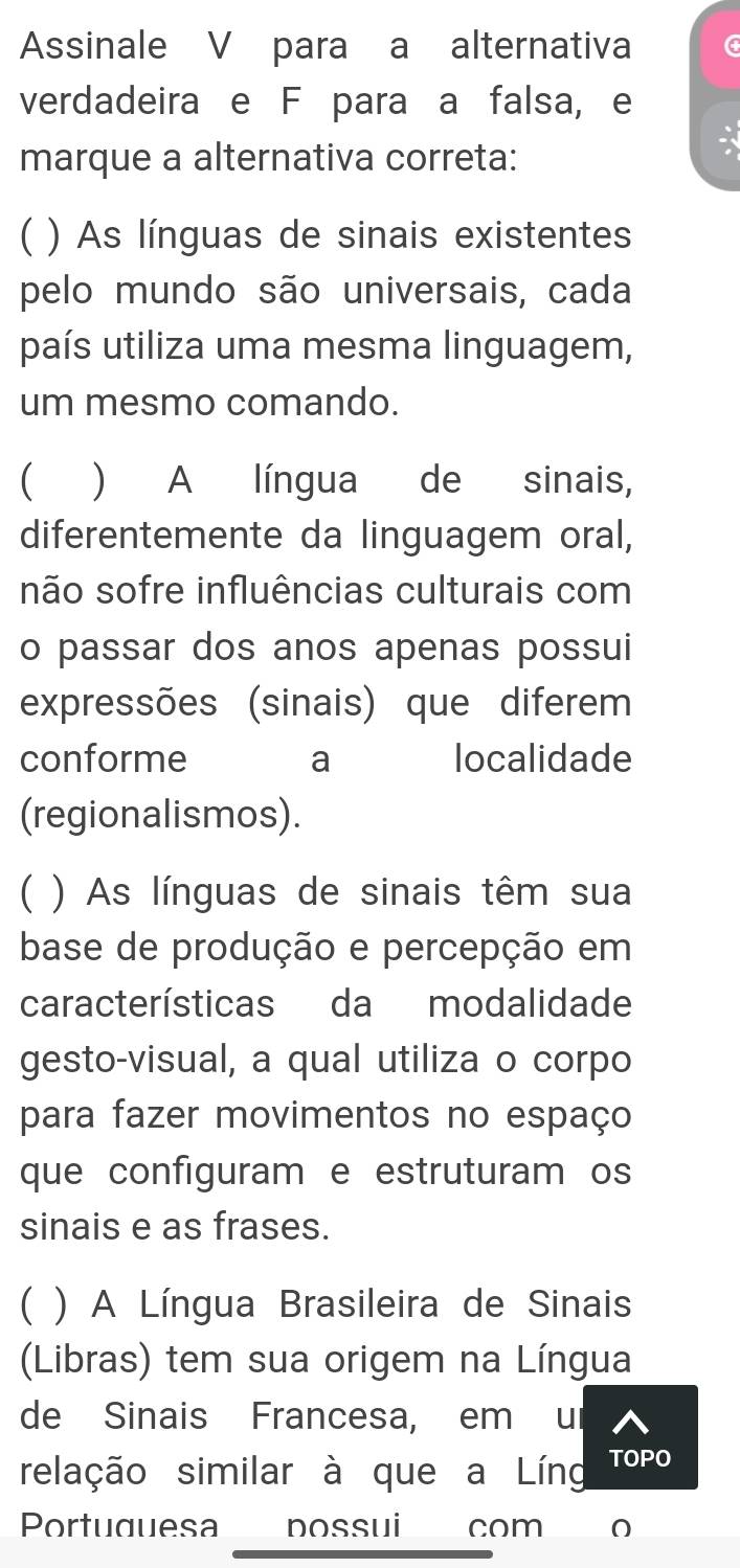 Assinale V para a alternativa
verdadeira e F para a falsa, e
marque a alternativa correta:
C ) As línguas de sinais existente
pelo mundo são universais, cada
país utiliza uma mesma linguagem,
um mesmo comando.
 ) A língua de sinais,
diferentemente da linguagem oral,
não sofre influências culturais com
o passar dos anos apenas possui
expressões (sinais) que diferem
conforme a localidade
(regionalismos).
C ) As línguas de sinais têm sua
base de produção e percepção em
características da modalidade
gesto-visual, a qual utiliza o corpo
para fazer movimentos no espaço
que configuram e estruturam os
sinais e as frases.
C ) A Língua Brasileira de Sinais
(Libras) tem sua origem na Língua
de Sinais Francesa, em ur
relação similar à que a Líng TOPO
Portuguesa nossui com