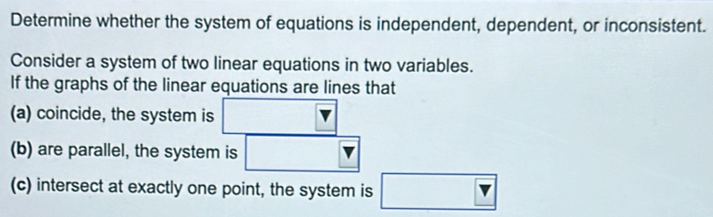 Determine whether the system of equations is independent, dependent, or inconsistent. 
Consider a system of two linear equations in two variables. 
If the graphs of the linear equations are lines that 
(a) coincide, the system is □ V
(b) are parallel, the system is □ forall K>
(c) intersect at exactly one point, the system is □ Y