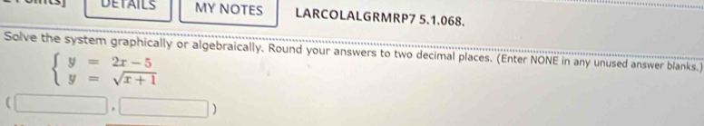 DETAILS MY NOTES LARCOLALGRMRP7 5.1.068. 
Solve the system graphically or algebraically. Round your answers to two decimal places. (Enter NONE in any unused answer blanks.)
beginarrayl y=2x-5 y=sqrt(x+1)endarray.
(□ ,□ )