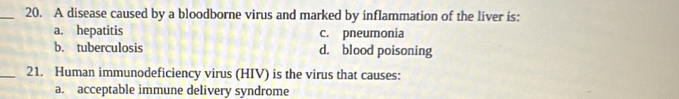 A disease caused by a bloodborne virus and marked by inflammation of the liver is:
a. hepatitis c. pneumonia
b. tuberculosis d. blood poisoning
_21. Human immunodeficiency virus (HIV) is the virus that causes:
a. acceptable immune delivery syndrome