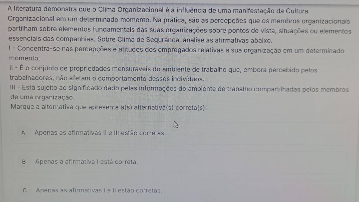 A literatura demonstra que o Clima Organizacional é a influência de uma manifestação da Cultura
Organizacional em um determinado momento. Na prática, são as percepções que os membros organizacionais
partilham sobre elementos fundamentais das suas organizações sobre pontos de vista, situações ou elementos
essenciais das companhias. Sobre Clima de Segurança, analise as afirmativas abaixo.
I - Concentra-se nas percepções e atitudes dos empregados relativas a sua organização em um determinado
momento.
II - É o conjunto de propriedades mensuráveis do ambiente de trabalho que, embora percebido pelos
trabalhadores, não afetam o comportamento desses indivíduos.
III - Está sujeito ao significado dado pelas informações do ambiente de trabalho compartilhadas pelos membros
de uma organização.
Marque a alternativa que apresenta a(s) alternativa(s) correta(s).
A Apenas as afirmativas II e III estão corretas.
B Apenas a afirmativa I está correta.
C Apenas as afirmativas I e II estão corretas.