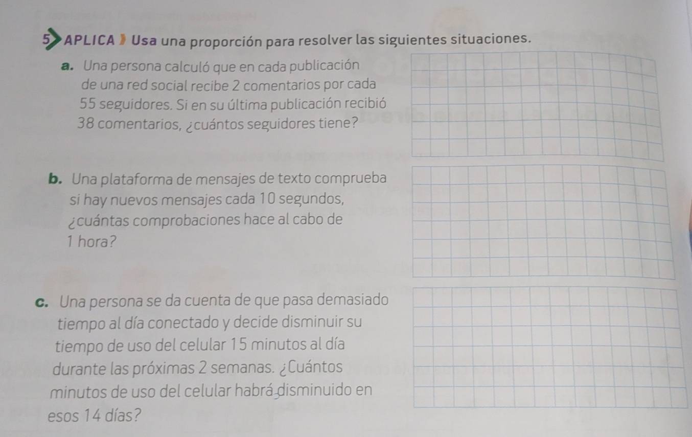 5>APLICA 》 Usa una proporción para resolver las siguientes situaciones. 
a. Una persona calculó que en cada publicación 
de una red social recibe 2 comentarios por cada
55 seguidores. Si en su última publicación recibió
38 comentarios, ¿cuántos seguidores tiene? 
b. Una plataforma de mensajes de texto comprueba 
si hay nuevos mensajes cada 10 segundos, 
¿cuántas comprobaciones hace al cabo de
1 hora? 
c. Una persona se da cuenta de que pasa demasiado 
tiempo al día conectado y decide disminuir su 
tiempo de uso del celular 15 minutos al día 
durante las próximas 2 semanas. ¿Cuántos 
minutos de uso del celular habrá disminuido en 
esos 14 días?